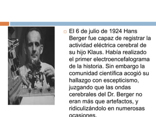  El 6 de julio de 1924 Hans
Berger fue capaz de registrar la
actividad eléctrica cerebral de
su hijo Klaus. Había realizado
el primer electroencefalograma
de la historia. Sin embargo la
comunidad científica acogió su
hallazgo con escepticismo,
juzgando que las ondas
cerebrales del Dr. Berger no
eran más que artefactos, y
ridiculizándolo en numerosas
 