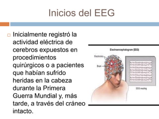 Inicios del EEG
 Inicialmente registró la
actividad eléctrica de
cerebros expuestos en
procedimientos
quirúrgicos o a pacientes
que habían sufrido
heridas en la cabeza
durante la Primera
Guerra Mundial y, más
tarde, a través del cráneo
intacto.
 