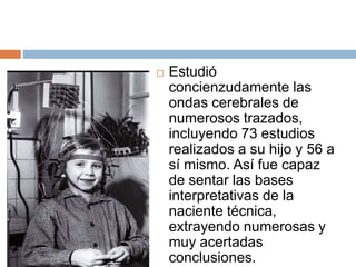  Estudió
concienzudamente las
ondas cerebrales de
numerosos trazados,
incluyendo 73 estudios
realizados a su hijo y 56 a
sí mismo. Así fue capaz
de sentar las bases
interpretativas de la
naciente técnica,
extrayendo numerosas y
muy acertadas
conclusiones.
 