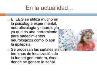 En la actualidad…
 El EEG se utiliza mucho en
la psicología experimental,
neurofisiología y neurología
ya que es una herramienta
para padecimientos
neurológicos como lo son
la epilepsia.
 Se procesan las señales en
términos de localización de
la fuente generadora, ósea,
donde se genero la señal.
 