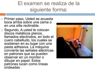 El examen se realiza de la
siguiente forma:
 Primer paso, Usted se acuesta
boca arriba sobre una cama o
en una silla reclinable.
 Segundo, A usted le colocan
discos metálicos planos,
llamados electrodos, en todo el
cuero cabelludo, los cuales se
sostienen en su lugar con una
pasta adhesiva. La máquina
convierte las señales eléctricas
en patrones que se pueden
observar en un monitor o
dibujar en papel. Estos
patrones lucen como líneas
ondeadas
 