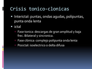 Crisis tonico-clonicas
 Interictal: puntas, ondas agudas, polipuntas,
  punta onda lenta
 ictal
   Fase tonica: descargas de gran amplitud y baja
    frec. Bilateral y sincronica.
   Fase clónica: complejo polipunta onda lenta
   Posictal: isoelectrico o delta difusa
 