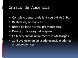 Crisis de Ausencia

 Complejo punta-onda lenta de 2-6 Hz (3 Hz)
 Bilaterales, sincrónicas
 Ritmo de base normal pre y post ictal
 Duración de 5 segundos aprox
 La hiperventilación aumenta las descargas
 40% evolucionan en la adolecencia o adultes
  a tonico-clonicas
 