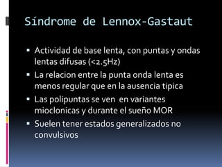 Síndrome de Lennox-Gastaut

 Actividad de base lenta, con puntas y ondas
  lentas difusas (<2.5Hz)
 La relacion entre la punta onda lenta es
  menos regular que en la ausencia tipica
 Las polipuntas se ven en variantes
  mioclonicas y durante el sueño MOR
 Suelen tener estados generalizados no
  convulsivos
 