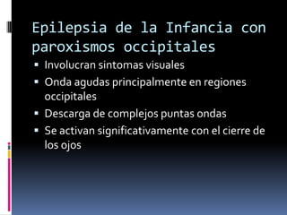 Epilepsia de la Infancia con
paroxismos occipitales
 Involucran sintomas visuales
 Onda agudas principalmente en regiones
  occipitales
 Descarga de complejos puntas ondas
 Se activan significativamente con el cierre de
  los ojos
 