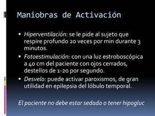 Maniobras de Activación

 Hiperventilación: se le pide al sujeto que
  respire profundo 20 veces por min durante 3
  minutos.
 Fotoestimulación: con una luz estroboscópica
  a 40 cm del paciente con ojos cerrados,
  destellos de 1-20 por segundo.
 Desvelo: puede activar paroxismos, de gran
  utilidad en epilepsia del lóbulo temporal.

El paciente no debe estar sedado o tener hipogluc
 