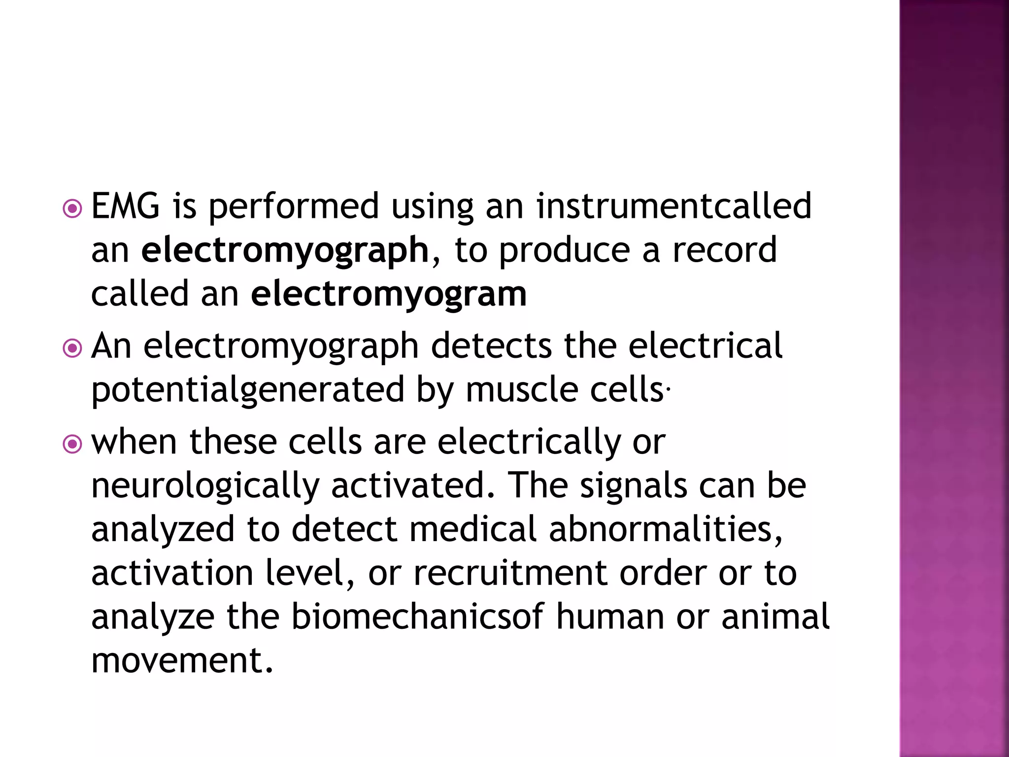  EMG is performed using an instrumentcalled
an electromyograph, to produce a record
called an electromyogram
 An electromyograph detects the electrical
potentialgenerated by muscle cells.
 when these cells are electrically or
neurologically activated. The signals can be
analyzed to detect medical abnormalities,
activation level, or recruitment order or to
analyze the biomechanicsof human or animal
movement.
 