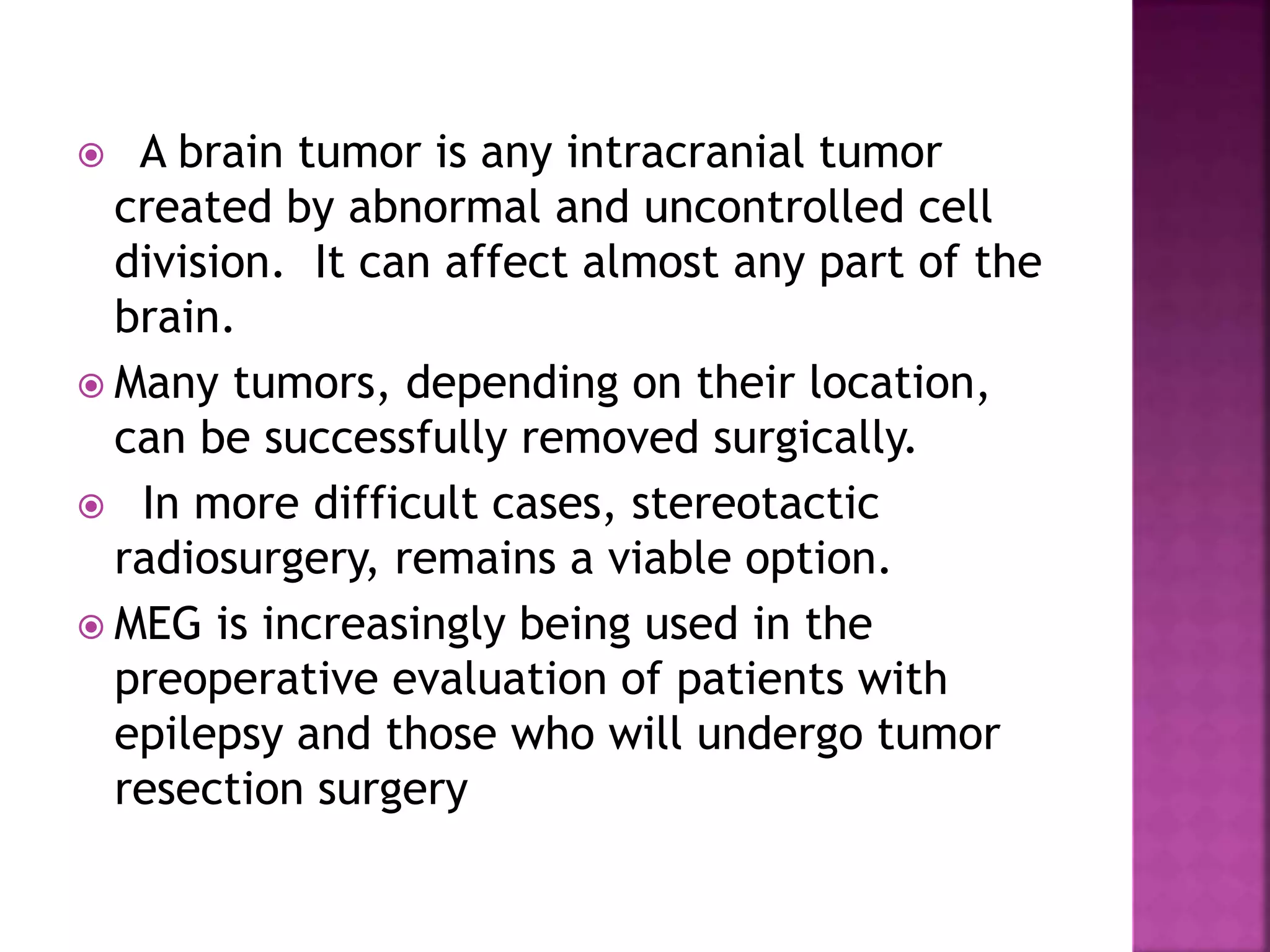  A brain tumor is any intracranial tumor
created by abnormal and uncontrolled cell
division. It can affect almost any part of the
brain.
 Many tumors, depending on their location,
can be successfully removed surgically.
 In more difficult cases, stereotactic
radiosurgery, remains a viable option.
 MEG is increasingly being used in the
preoperative evaluation of patients with
epilepsy and those who will undergo tumor
resection surgery
 