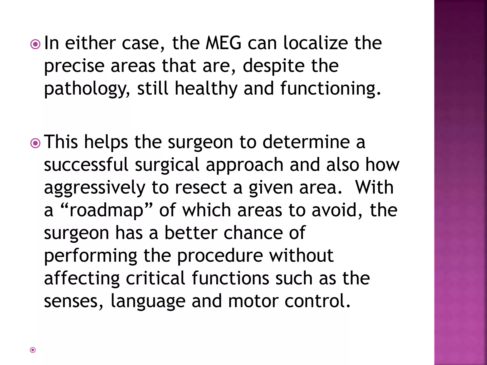  In either case, the MEG can localize the
precise areas that are, despite the
pathology, still healthy and functioning.
 This helps the surgeon to determine a
successful surgical approach and also how
aggressively to resect a given area. With
a “roadmap” of which areas to avoid, the
surgeon has a better chance of
performing the procedure without
affecting critical functions such as the
senses, language and motor control.

 