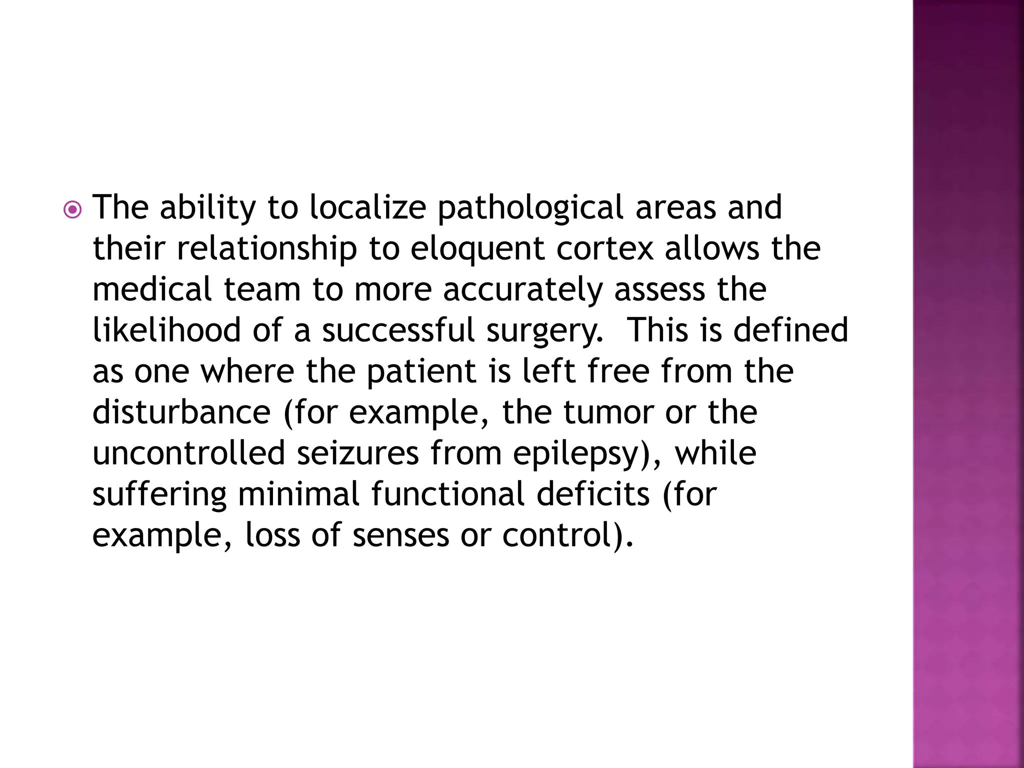  The ability to localize pathological areas and
their relationship to eloquent cortex allows the
medical team to more accurately assess the
likelihood of a successful surgery. This is defined
as one where the patient is left free from the
disturbance (for example, the tumor or the
uncontrolled seizures from epilepsy), while
suffering minimal functional deficits (for
example, loss of senses or control).
 