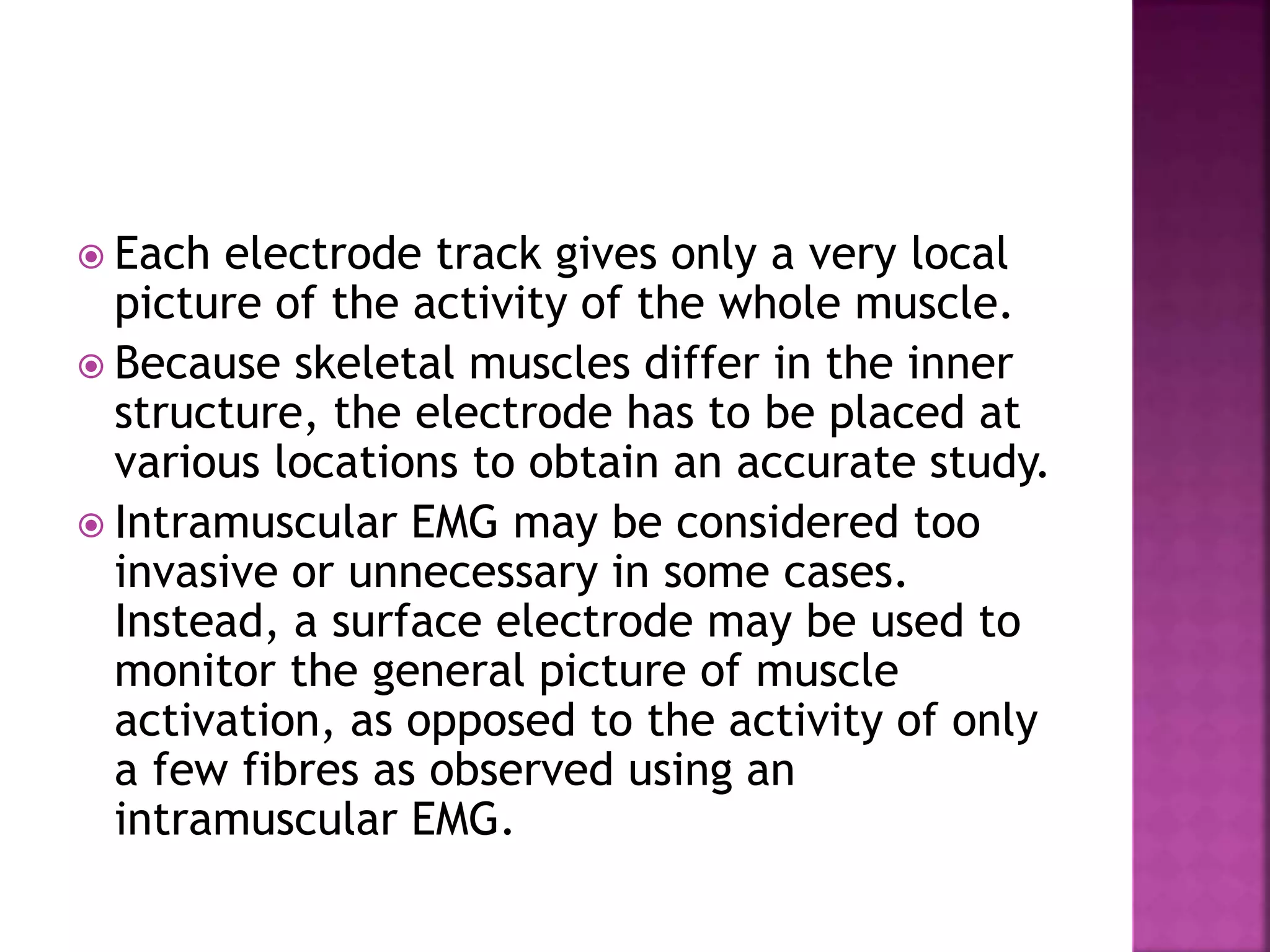  Each electrode track gives only a very local
picture of the activity of the whole muscle.
 Because skeletal muscles differ in the inner
structure, the electrode has to be placed at
various locations to obtain an accurate study.
 Intramuscular EMG may be considered too
invasive or unnecessary in some cases.
Instead, a surface electrode may be used to
monitor the general picture of muscle
activation, as opposed to the activity of only
a few fibres as observed using an
intramuscular EMG.
 