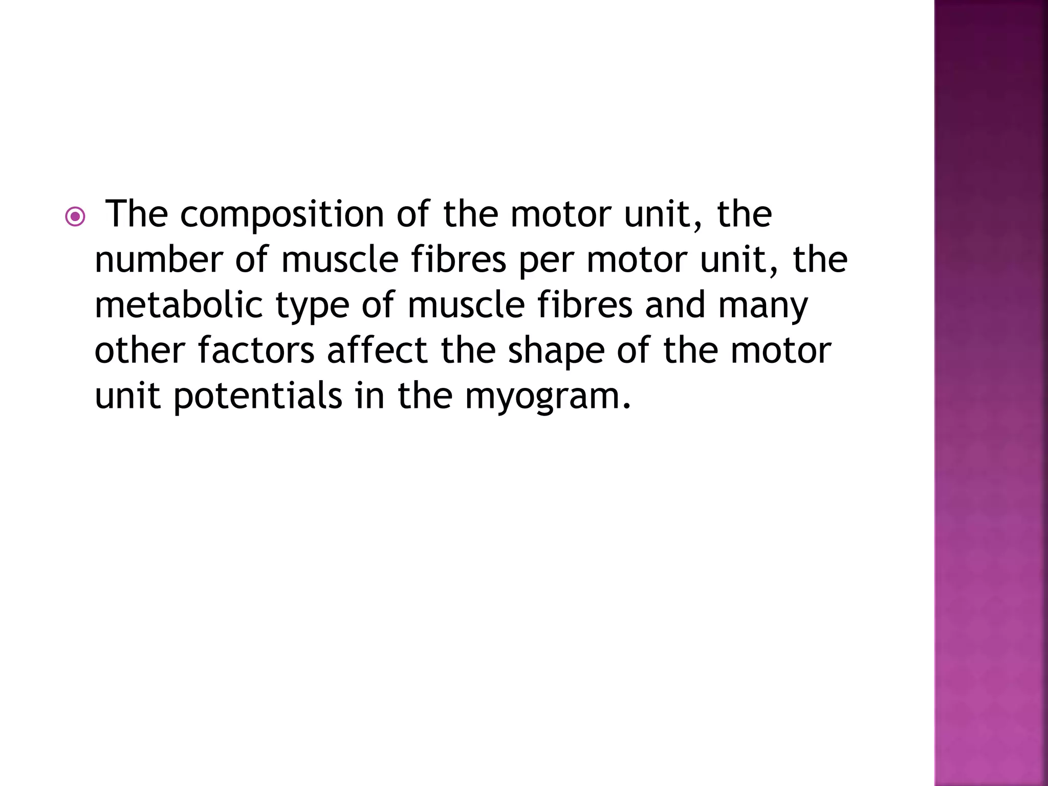  The composition of the motor unit, the
number of muscle fibres per motor unit, the
metabolic type of muscle fibres and many
other factors affect the shape of the motor
unit potentials in the myogram.
 