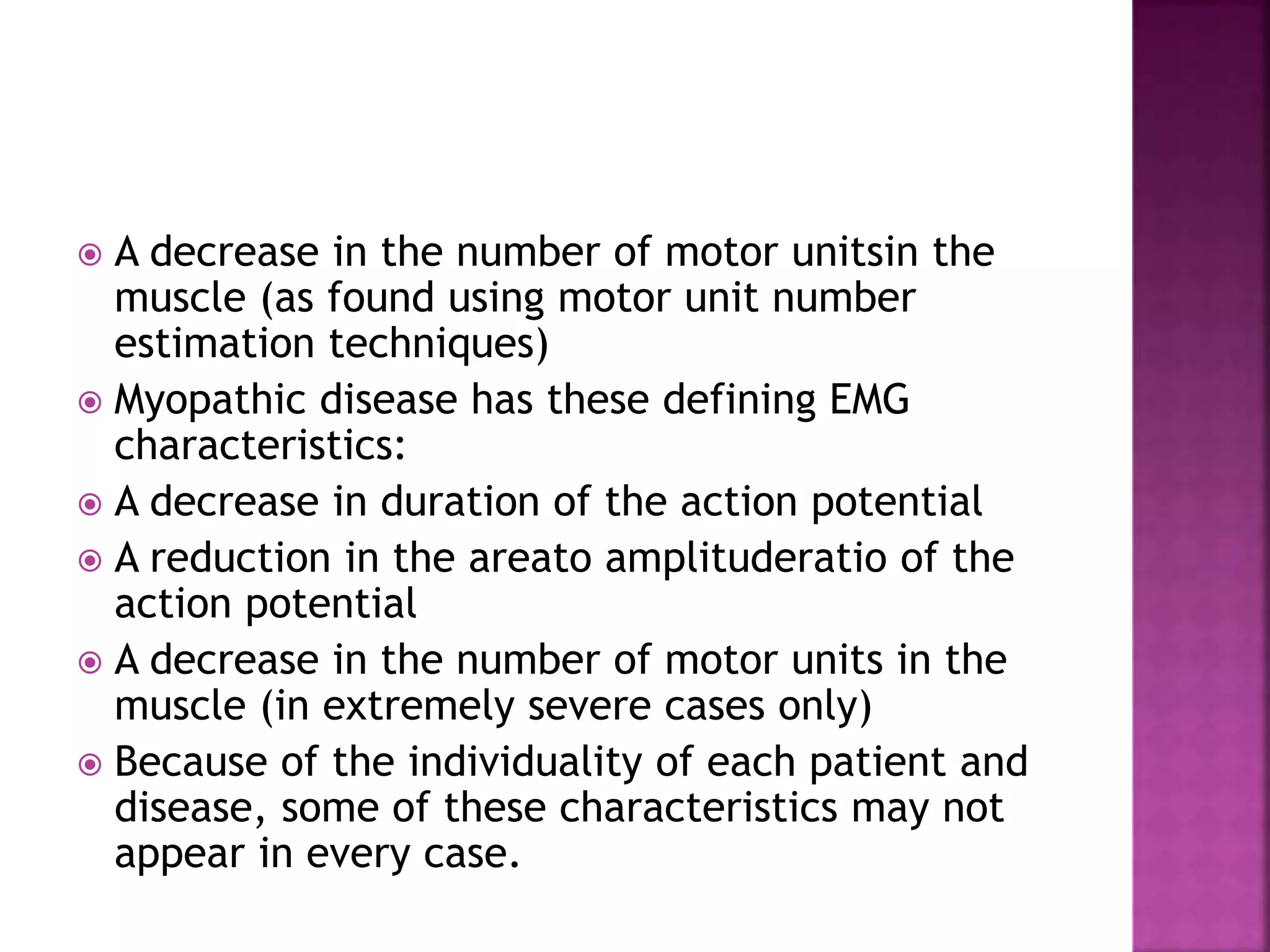  A decrease in the number of motor unitsin the
muscle (as found using motor unit number
estimation techniques)
 Myopathic disease has these defining EMG
characteristics:
 A decrease in duration of the action potential
 A reduction in the areato amplituderatio of the
action potential
 A decrease in the number of motor units in the
muscle (in extremely severe cases only)
 Because of the individuality of each patient and
disease, some of these characteristics may not
appear in every case.
 