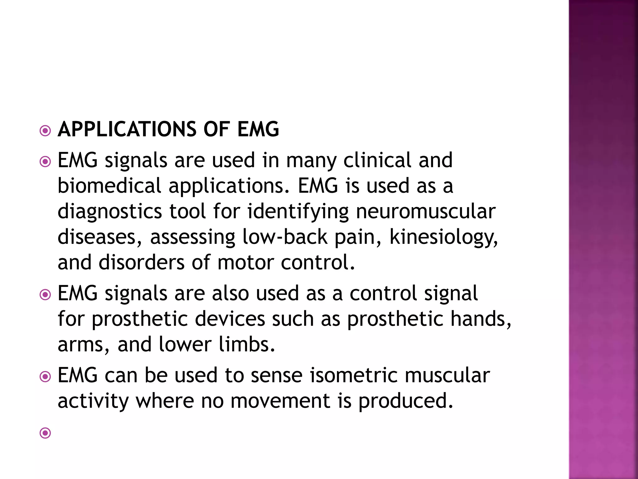  APPLICATIONS OF EMG
 EMG signals are used in many clinical and
biomedical applications. EMG is used as a
diagnostics tool for identifying neuromuscular
diseases, assessing low-back pain, kinesiology,
and disorders of motor control.
 EMG signals are also used as a control signal
for prosthetic devices such as prosthetic hands,
arms, and lower limbs.
 EMG can be used to sense isometric muscular
activity where no movement is produced.

 