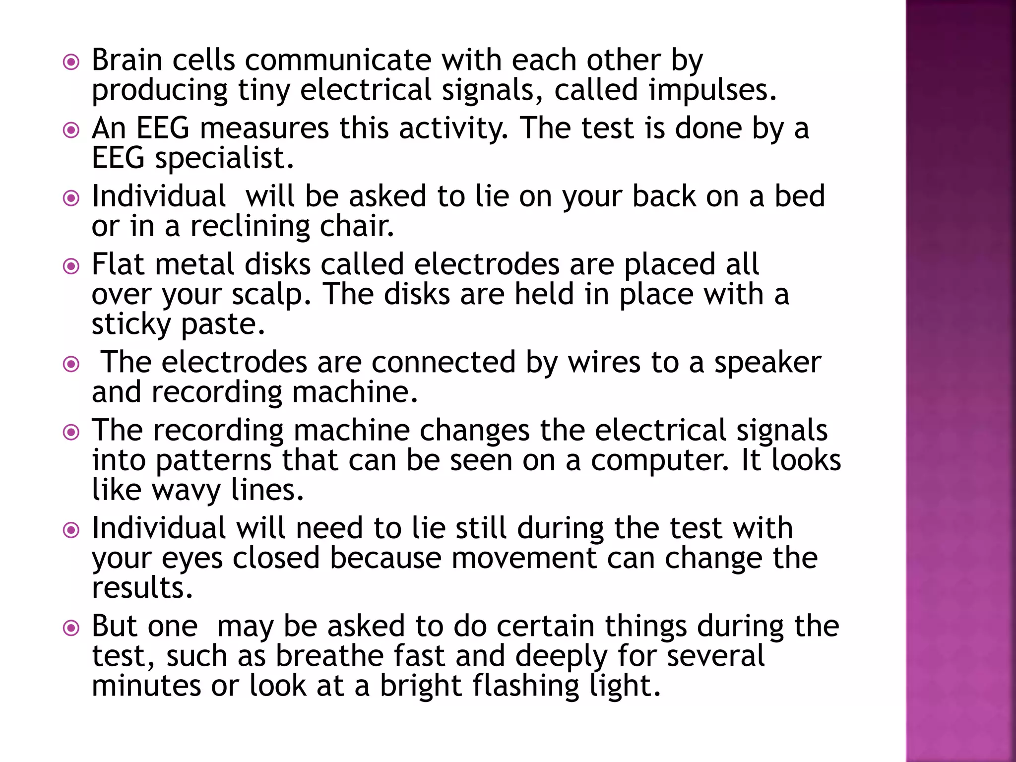  Brain cells communicate with each other by
producing tiny electrical signals, called impulses.
 An EEG measures this activity. The test is done by a
EEG specialist.
 Individual will be asked to lie on your back on a bed
or in a reclining chair.
 Flat metal disks called electrodes are placed all
over your scalp. The disks are held in place with a
sticky paste.
 The electrodes are connected by wires to a speaker
and recording machine.
 The recording machine changes the electrical signals
into patterns that can be seen on a computer. It looks
like wavy lines.
 Individual will need to lie still during the test with
your eyes closed because movement can change the
results.
 But one may be asked to do certain things during the
test, such as breathe fast and deeply for several
minutes or look at a bright flashing light.
 