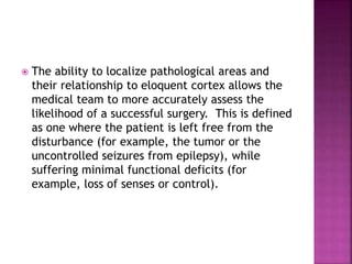  The ability to localize pathological areas and
their relationship to eloquent cortex allows the
medical team to more accurately assess the
likelihood of a successful surgery. This is defined
as one where the patient is left free from the
disturbance (for example, the tumor or the
uncontrolled seizures from epilepsy), while
suffering minimal functional deficits (for
example, loss of senses or control).
 