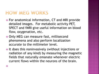 For anatomical information, CT and MRI provide
detailed images. For metabolic activity PET,
SPECT and fMRI give useful information on blood
flow, oxygenation, etc.
 Only MEG can measure fast, millisecond
phenomena and also perform localization
accurate to the millimeter level.
 It does this noninvasively (without injections or
radiation of any kind) by measuring the magnetic
fields that naturally emanate whenever electric
current flows within the neurons of the brain.

 
