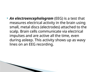  An electroencephalogram (EEG) is a test that
measures electrical activity in the brain using
small, metal discs (electrodes) attached to the
scalp. Brain cells communicate via electrical
impulses and are active all the time, even
during asleep. This activity shows up as wavy
lines on an EEG recording.
 