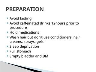  Avoid fasting
 Avoid caffeinated drinks 12hours prior to
procedure
 Hold medications
 Wash hair but don’t use conditioners, hair
creams, sprays, gels
 Sleep deprivation
 Full stomach
 Empty bladder and BM
PREPARATION
 