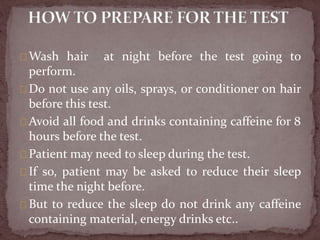 Wash hair at night before the test going to
perform.
Do not use any oils, sprays, or conditioner on hair
before this test.
Avoid all food and drinks containing caffeine for 8
hours before the test.
Patient may need to sleep during the test.
If so, patient may be asked to reduce their sleep
time the night before.
But to reduce the sleep do not drink any caffeine
containing material, energy drinks etc..
 