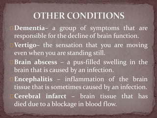 Dementia– a group of symptoms that are
responsible for the decline of brain function.
Vertigo– the sensation that you are moving
even when you are standing still.
Brain abscess – a pus-filled swelling in the
brain that is caused by an infection.
Encephalitis – inflammation of the brain
tissue that is sometimes caused by an infection.
Cerebral infarct – brain tissue that has
died due to a blockage in blood flow.
 