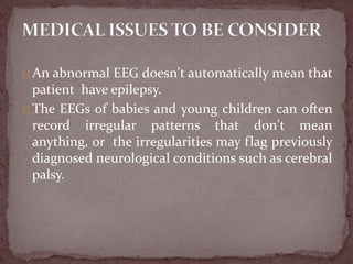 An abnormal EEG doesn't automatically mean that
patient have epilepsy.
The EEGs of babies and young children can often
record irregular patterns that don't mean
anything, or the irregularities may flag previously
diagnosed neurological conditions such as cerebral
palsy.
 