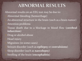 Abnormal results on an EEG test may be due to:
Abnormal bleeding (hemorrhage)
An abnormal structure in the brain (such as a brain tumor)
Attention problems
Tissue death due to a blockage in blood flow (cerebral
infarction)
Drug or alcohol abuse
Head injury
Migraines (in some cases)
Seizure disorder (such as epilepsy or convulsions)
Sleep disorder (such as narcolepsy)
Swelling of the brain (encephalitis)
 