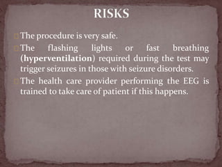 The procedure is very safe.
The flashing lights or fast breathing
(hyperventilation) required during the test may
trigger seizures in those with seizure disorders.
The health care provider performing the EEG is
trained to take care of patient if this happens.
 