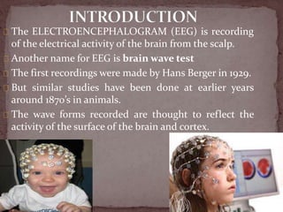 The ELECTROENCEPHALOGRAM (EEG) is recording
of the electrical activity of the brain from the scalp.
Another name for EEG is brain wave test
The first recordings were made by Hans Berger in 1929.
But similar studies have been done at earlier years
around 1870’s in animals.
The wave forms recorded are thought to reflect the
activity of the surface of the brain and cortex.
 