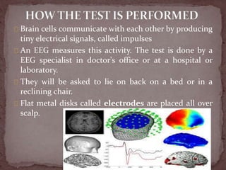 Brain cells communicate with each other by producing
tiny electrical signals, called impulses
An EEG measures this activity. The test is done by a
EEG specialist in doctor's office or at a hospital or
laboratory.
They will be asked to lie on back on a bed or in a
reclining chair.
Flat metal disks called electrodes are placed all over
scalp.
 