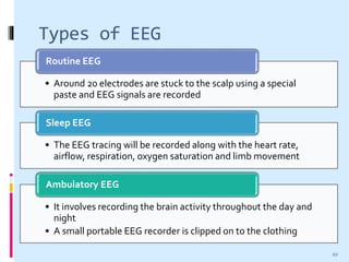 Types of EEG
• Around 20 electrodes are stuck to the scalp using a special
paste and EEG signals are recorded
Routine EEG
• The EEG tracing will be recorded along with the heart rate,
airflow, respiration, oxygen saturation and limb movement
Sleep EEG
• It involves recording the brain activity throughout the day and
night
• A small portable EEG recorder is clipped on to the clothing
Ambulatory EEG
10
 