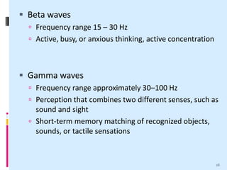  Beta waves
 Frequency range 15 – 30 Hz
 Active, busy, or anxious thinking, active concentration
 Gamma waves
 Frequency range approximately 30–100 Hz
 Perception that combines two different senses, such as
sound and sight
 Short-term memory matching of recognized objects,
sounds, or tactile sensations
16
 
