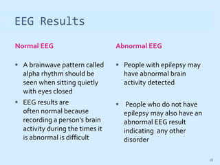 EEG Results
Normal EEG Abnormal EEG
 A brainwave pattern called
alpha rhythm should be
seen when sitting quietly
with eyes closed
 EEG results are
often normal because
recording a person's brain
activity during the times it
is abnormal is difficult
 People with epilepsy may
have abnormal brain
activity detected
 People who do not have
epilepsy may also have an
abnormal EEG result
indicating any other
disorder
18
 