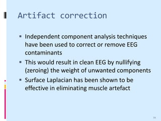 Artifact correction
 Independent component analysis techniques
have been used to correct or remove EEG
contaminants
 This would result in clean EEG by nullifying
(zeroing) the weight of unwanted components
 Surface Laplacian has been shown to be
effective in eliminating muscle artefact
21
 