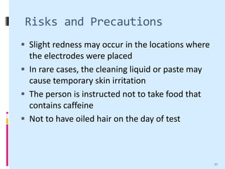 Risks and Precautions
 Slight redness may occur in the locations where
the electrodes were placed
 In rare cases, the cleaning liquid or paste may
cause temporary skin irritation
 The person is instructed not to take food that
contains caffeine
 Not to have oiled hair on the day of test
22
 