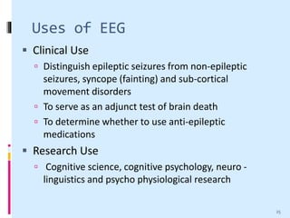 Uses of EEG
 Clinical Use
 Distinguish epileptic seizures from non-epileptic
seizures, syncope (fainting) and sub-cortical
movement disorders
 To serve as an adjunct test of brain death
 To determine whether to use anti-epileptic
medications
 Research Use
 Cognitive science, cognitive psychology, neuro -
linguistics and psycho physiological research
25
 