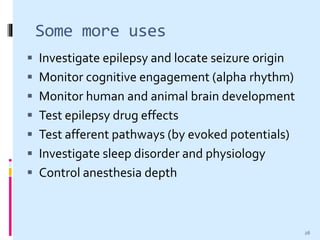 Some more uses
 Investigate epilepsy and locate seizure origin
 Monitor cognitive engagement (alpha rhythm)
 Monitor human and animal brain development
 Test epilepsy drug effects
 Test afferent pathways (by evoked potentials)
 Investigate sleep disorder and physiology
 Control anesthesia depth
26
 