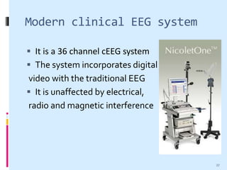 Modern clinical EEG system
 It is a 36 channel cEEG system
 The system incorporates digital
video with the traditional EEG
 It is unaffected by electrical,
radio and magnetic interference
27
 