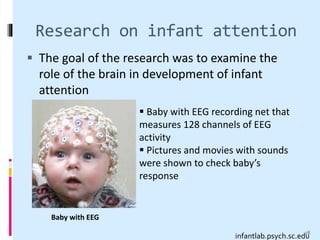 Research on infant attention
 The goal of the research was to examine the
role of the brain in development of infant
attention
 Baby with EEG recording net that
measures 128 channels of EEG
activity
 Pictures and movies with sounds
were shown to check baby’s
response
infantlab.psych.sc.edu
Baby with EEG
28
 