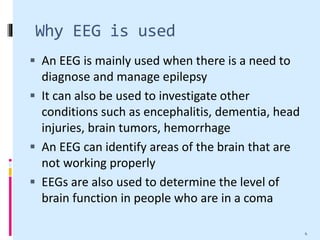 Why EEG is used
 An EEG is mainly used when there is a need to
diagnose and manage epilepsy
 It can also be used to investigate other
conditions such as encephalitis, dementia, head
injuries, brain tumors, hemorrhage
 An EEG can identify areas of the brain that are
not working properly
 EEGs are also used to determine the level of
brain function in people who are in a coma
4
 