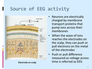 Source of EEG activity
 Neurons are electrically
charged by membrane
transport proteins that
pump ions across their
membranes
 When the wave of ions
reaches the electrodes on
the scalp, they can push or
pull electrons on the metal
of the electrodes
 Push or pull difference
measured as voltage across
time is referred as EEGElectrode on scalp
6
 