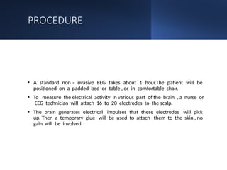 PROCEDURE
• A standard non – invasive EEG takes about 1 hour.The patient will be
positioned on a padded bed or table , or in comfortable chair.
• To measure the electrical activity in various part of the brain , a nurse or
EEG technician will attach 16 to 20 electrodes to the scalp.
• The brain generates electrical impulses that these electrodes will pick
up. Then a temporary glue will be used to attach them to the skin , no
gain will be involved.
 