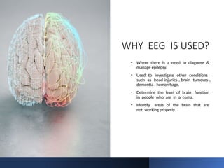 WHY EEG IS USED?
• Where there is a need to diagnose &
manage epilepsy.
• Used to investigate other conditions
such as head injuries , brain tumours ,
dementia , hemorrhage.
• Determine the level of brain function
in people who are in a coma.
• Identify areas of the brain that are
not working properly.
 