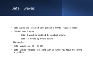 Beta waves
• Beta waves are recorded from parietal & frontal region of scalp.
• Divided into 2 types.
Beta - 1 which is inhibited by cerebral activity.
Beta - 2 excited by mental activity
like tension.
• Beta waves are 13 - 30 HZ.
• Beta waves indicate can alert such as when you focus on solving
a problem.
 