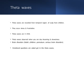 Theta waves
• Theta waves are recorded from temporal region of scalp from children.
• They occur stress & frustration.
• Theta waves are 4 - 8 HZ.
• Theta waves observed when you are day dreaming & drowsiness.
• Brain disorders (Adult , children , premature , serious brain disorders).
• Emotional questions are asked get in the theta waves.
 