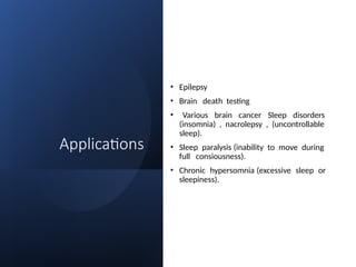 Applications
• Epilepsy
• Brain death testing
• Various brain cancer Sleep disorders
(insomnia) , nacrolepsy , (uncontrollable
sleep).
• Sleep paralysis (inability to move during
full consiousness).
• Chronic hypersomnia (excessive sleep or
sleepiness).
 
