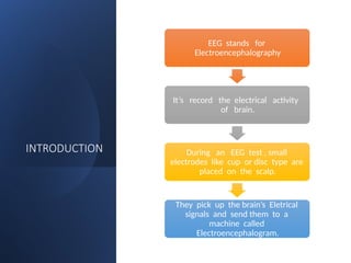 INTRODUCTION
EEG stands for
Electroencephalography
It’s record the electrical activity
of brain.
During an EEG test , small
electrodes like cup or disc type are
placed on the scalp.
They pick up the brain’s Eletrical
signals and send them to a
machine called
Electroencephalogram.
 