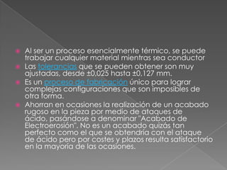 Al ser un proceso esencialmente térmico, se puede trabajar cualquier material mientras sea conductorLas tolerancias que se pueden obtener son muy ajustadas, desde ±0,025 hasta ±0,127 mm.Es un proceso de fabricación único para lograr complejas configuraciones que son imposibles de otra forma.Ahorran en ocasiones la realización de un acabado rugoso en la pieza por medio de ataques de ácido, pasándose a denominar "Acabado de Electroerosión". No es un acabado quizás tan perfecto como el que se obtendría con el ataque de ácido pero por costes y plazos resulta satisfactorio en la mayoría de las ocasiones.
