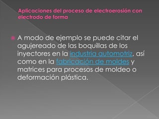 Aplicaciones del proceso de electroerosión con electrodo de forma A modo de ejemplo se puede citar el agujereado de las boquillas de los inyectores en la industria automotriz, así como en la fabricación de moldes y matrices para procesos de moldeo o deformación plástica.