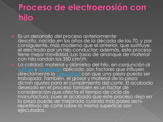 Proceso de electroerosión con hilo Es un desarrollo del proceso anteriormente descrito, nacido en los años de la década de los 70, y por consiguiente, más moderno que el anterior, que sustituye el electrodo por un hilo conductor; además, este proceso tiene mejor movilidad. Las tasas de arranque de material con hilo rondan los 350 cm3/h.La calidad, material y diámetro del hilo, en conjunción al voltaje y amperaje aplicado, son factores que influyen directamente la velocidad con que una pieza pueda ser trabajada. También, el grosor y material de la pieza dictan ajustes para el cumplimiento del corte. El acabado deseado en el proceso también es un factor de consideración que afecta el tiempo de ciclo de manufactura, pues el acabado que este proceso deja en la pieza puede ser mejorado cuando mas pases semi-repetitivos de corte sobre la misma superficie son ejecutados.